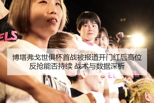 博塔弗戈世俱杯首战被报道开门红后高位反抢能否持续 战术与数据深析