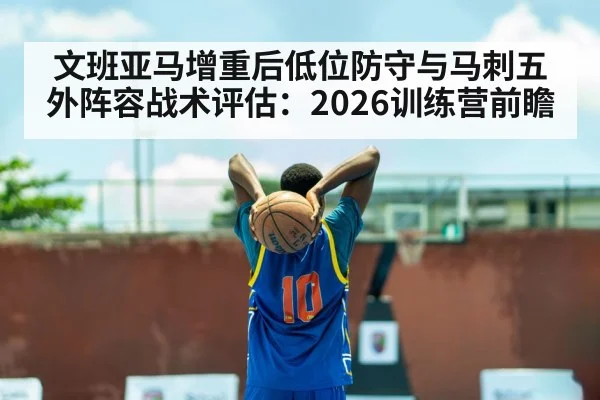 文班亚马增重后低位防守与马刺五外阵容战术评估：2026训练营前瞻